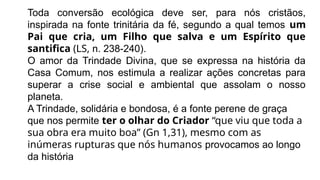 Toda conversão ecológica deve ser, para nós cristãos,
inspirada na fonte trinitária da fé, segundo a qual temos um
Pai que cria, um Filho que salva e um Espírito que
santifica (LS, n. 238-240).
O amor da Trindade Divina, que se expressa na história da
Casa Comum, nos estimula a realizar ações concretas para
superar a crise social e ambiental que assolam o nosso
planeta.
A Trindade, solidária e bondosa, é a fonte perene de graça
que nos permite ter o olhar do Criador “que viu que toda a
sua obra era muito boa” (Gn 1,31), mesmo com as
inúmeras rupturas que nós humanos provocamos ao longo
da história
 