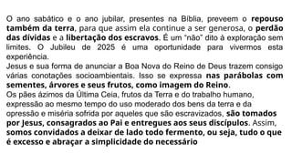 O ano sabático e o ano jubilar, presentes na Bíblia, preveem o repouso
também da terra, para que assim ela continue a ser generosa, o perdão
das dívidas e a libertação dos escravos. É um “não” dito à exploração sem
limites. O Jubileu de 2025 é uma oportunidade para vivermos esta
experiência.
Jesus e sua forma de anunciar a Boa Nova do Reino de Deus trazem consigo
várias conotações socioambientais. Isso se expressa nas parábolas com
sementes, árvores e seus frutos, como imagem do Reino.
Os pães ázimos da Última Ceia, frutos da Terra e do trabalho humano,
expressão ao mesmo tempo do uso moderado dos bens da terra e da
opressão e miséria sofrida por aqueles que são escravizados, são tomados
por Jesus, consagrados ao Pai e entregues aos seus discípulos. Assim,
somos convidados a deixar de lado todo fermento, ou seja, tudo o que
é excesso e abraçar a simplicidade do necessário
 