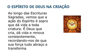 O ESPÍRITO DE DEUS NA CRIAÇÃO
Ao longo das Escrituras
Sagradas, vemos que a
ação do Espírito é sopro
que dá vida a toda
criatura. É Deus que
cria, dá vida e renova
constantemente,
recordando-nos de que
sua força tudo abraço e
transforma
 