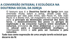 A CONVERSÃO INTEGRAL E ECOLÓGICA NA
DOUTRINA SOCIAL DA IGREJA
O tesouro que é a Doutrina Social da Igreja tem nos
ensinado muito sobre o tema, desde Leão XIII,
passando por São João XXIII, São Paulo VI, São João
Paulo II e Bento XVI, tal magistério nos chama atenção
para o princípio da destinação universal dos bens da
terra, o desenvolvimento dos povos os perigos da
exploração e da crescente ruptura entre sociedade e
natureza, princípios da ética ambiental, a urgência de
se educar para a responsabilidade ecológica, a
interligação entre o zelo pelo ser humano e pela
natureza.
Tudo isso como expressão de uma ampla tarefa eclesial que
decorre da fé
 