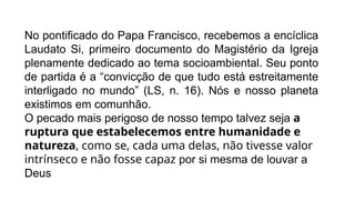 No pontificado do Papa Francisco, recebemos a encíclica
Laudato Si, primeiro documento do Magistério da Igreja
plenamente dedicado ao tema socioambiental. Seu ponto
de partida é a “convicção de que tudo está estreitamente
interligado no mundo” (LS, n. 16). Nós e nosso planeta
existimos em comunhão.
O pecado mais perigoso de nosso tempo talvez seja a
ruptura que estabelecemos entre humanidade e
natureza, como se, cada uma delas, não tivesse valor
intrínseco e não fosse capaz por si mesma de louvar a
Deus
 