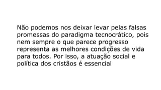 Não podemos nos deixar levar pelas falsas
promessas do paradigma tecnocrático, pois
nem sempre o que parece progresso
representa as melhores condições de vida
para todos. Por isso, a atuação social e
política dos cristãos é essencial
 