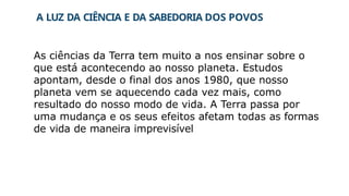 A LUZ DA CIÊNCIA E DA SABEDORIA DOS POVOS
As ciências da Terra tem muito a nos ensinar sobre o
que está acontecendo ao nosso planeta. Estudos
apontam, desde o final dos anos 1980, que nosso
planeta vem se aquecendo cada vez mais, como
resultado do nosso modo de vida. A Terra passa por
uma mudança e os seus efeitos afetam todas as formas
de vida de maneira imprevisível
 