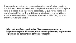A sabedoria ancestral dos povos originários também tem muito a
nos ensinar: “Ensinai a seus filhos o que ensinamos aos nossos. Que a
Terra é a nossa mãe. Tudo está associado. O que fere a Terra fere
também aos filhos da Terra. O homem não tece a teia da vida: é
antes um dos seus fios. O que quer que faça a essa teia, faz a si
próprio”. (Cacique Seatle
Não podemos ficar paralisados! E isso nos compromete no
segmento de Jesus de Nazaré, neste tempo quaresmal, a aprofundar
o percurso de penitência e conversão integral
 