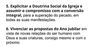 5. Explicitar a Doutrina Social da Igreja e
assumir o compromisso com a conversão
integral, para a superação do pecado, em
todas as suas manifestações.
6. Vivenciar as propostas do Ano Jubilar em
vista de novas relações do ser humano com
Deus e suas criaturas, consigo mesmo e com o
próximo
 
