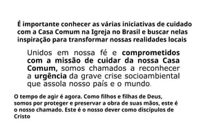 É importante conhecer as várias iniciativas de cuidado
com a Casa Comum na Igreja no Brasil e buscar nelas
inspiração para transformar nossas realidades locais
Unidos em nossa fé e comprometidos
com a missão de cuidar da nossa Casa
Comum, somos chamados a reconhecer
a urgência da grave crise socioambiental
que assola nosso país e o mundo.
O tempo de agir é agora. Como filhos e filhas de Deus,
somos por proteger e preservar a obra de suas mãos, este é
o nosso chamado. Este é o nosso dever como discípulos de
Cristo
 