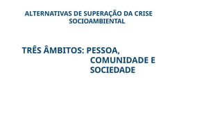 ALTERNATIVAS DE SUPERAÇÃO DA CRISE
SOCIOAMBIENTAL
TRÊS ÂMBITOS: PESSOA,
COMUNIDADE E
SOCIEDADE
 