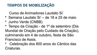 TEMPOS DE MOBILIZAÇÃO
Curso de Animadores Laudato Si’
• Semana Laudato Si’ – de 18 a 25 de maio
• Junho Verde (CNBB)
• Tempo da Criação - de 1º de setembro (Dia
Mundial de Oração pelo Cuidado da Criação),
culminando em 4 de outubro, festa de São
Francisco de Assis.
• Celebração dos 800 anos do Cântico das
Criaturas.
 