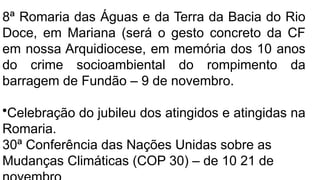 8ª Romaria das Águas e da Terra da Bacia do Rio
Doce, em Mariana (será o gesto concreto da CF
em nossa Arquidiocese, em memória dos 10 anos
do crime socioambiental do rompimento da
barragem de Fundão – 9 de novembro.
•Celebração do jubileu dos atingidos e atingidas na
Romaria.
30ª Conferência das Nações Unidas sobre as
Mudanças Climáticas (COP 30) – de 10 21 de
 