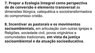7. Propor a Ecologia Integral como perspectiva
de de conversão e elemento transversal às
dimensões litúrgica, catequética e sociotransformadora
do compromisso cristão.
8. Incentivar as pastorais e os movimentos
socioambientais, em articulação com outras Igrejas e
Religiões, sociedade civil, povos originários e
comunidades tradicionais, em vista da justiça
socioambiental e da atuação socioeducativa.
 