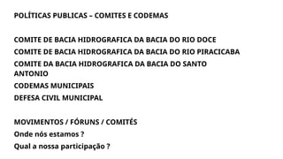 POLÍTICAS PUBLICAS – COMITES E CODEMAS
COMITE DE BACIA HIDROGRAFICA DA BACIA DO RIO DOCE
COMITE DE BACIA HIDROGRAFICA DA BACIA DO RIO PIRACICABA
COMITE DA BACIA HIDROGRAFICA DA BACIA DO SANTO
ANTONIO
CODEMAS MUNICIPAIS
DEFESA CIVIL MUNICIPAL
MOVIMENTOS / FÓRUNS / COMITÉS
Onde nós estamos ?
Qual a nossa participação ?
 