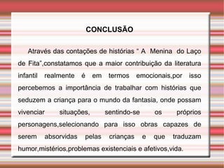 CONCLUSÃO

    Através das contações de histórias “ A Menina do Laço
de Fita”,constatamos que a maior contribuição da literatura
infantil   realmente     é    em    termos     emocionais,por   isso
percebemos a importância de trabalhar com histórias que
seduzem a criança para o mundo da fantasia, onde possam
vivenciar       situações,         sentindo-se       os     próprios
personagens,selecionando para isso obras capazes de
serem       absorvidas   pelas      crianças     e   que   traduzam
humor,mistérios,problemas existenciais e afetivos,vida.
 