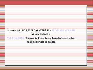 Apresentação RIC RECORD XANXERÊ SC – PROGRAMA VER MAIS
                     Videos: 09/04/2012
TUDO XANXERÊ: Crianças do Cemei Sonho Encantado se divertem
                 na comemoração de Páscoa
 