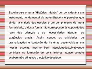 Escolheu-se o tema “Histórias Infantis” por considerá-la um
instrumento fundamental da aprendizagem e perceber que
ainda na maioria das escolas é um cumprimento de mera
formalidade, e desta forma não corresponde às capacidades
reais das crianças e as necessidades atendam as
exigências   atuais.   Assim   sendo,   as   atividades   de
dramatizações e contação de histórias desenvolvidas em
nossas escolas, mesmo bem intencionadas,objetivando
contribuir na formação de bons leitores, quase sempre
acabam não atingindo o objetivo desejado.
 