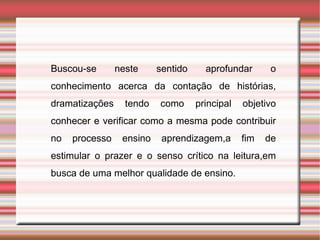 Buscou-se       neste     sentido     aprofundar       o
conhecimento acerca da contação de histórias,
dramatizações     tendo   como      principal   objetivo
conhecer e verificar como a mesma pode contribuir
no   processo    ensino    aprendizagem,a       fim   de
estimular o prazer e o senso crítico na leitura,em
busca de uma melhor qualidade de ensino.
 