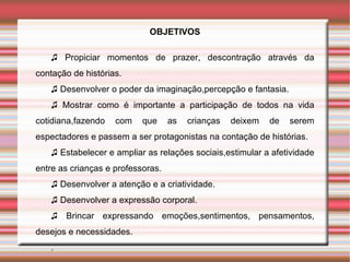 OBJETIVOS

   ♫ Propiciar momentos de prazer, descontração através da
contação de histórias.
   ♫ Desenvolver o poder da imaginação,percepção e fantasia.
   ♫ Mostrar como é importante a participação de todos na vida
cotidiana,fazendo   com    que     as   crianças   deixem   de   serem
espectadores e passem a ser protagonistas na contação de histórias.
   ♫ Estabelecer e ampliar as relações sociais,estimular a afetividade
entre as crianças e professoras.
   ♫ Desenvolver a atenção e a criatividade.
   ♫ Desenvolver a expressão corporal.
   ♫ Brincar expressando emoções,sentimentos, pensamentos,
desejos e necessidades.
   .
 