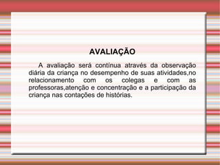 AVALIAÇÃO
    A avaliação será contínua através da observação
diária da criança no desempenho de suas atividades,no
relacionamento com os colegas e com as
professoras,atenção e concentração e a participação da
criança nas contações de histórias.
 