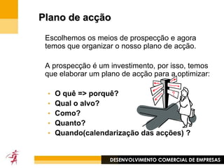 ProspecçãoFidelizaçãoNovosclientesDesenvolver os clientes existentes fazendo-os comprar mais● A necessidade de se desenvolverA repartição entre elas varia de acordo com a actividade e em função:- da duração da vida do produto (ex : moradias)- da fidelização aos produtos (ex : consumíveis com forte notoriedade)Cada empresa deve levar a cabo acções nestas 2 direcçõesDESENVOLVIMENTO COMERCIAL DE EMPRESAS