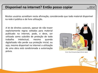 Disponível na internet? Então posso copiar

Muitos usuários acreditam nesta afirmação, considerando que todo material disponível
na rede é público e de livre utilização.


A lei de direitos autorais, apesar de não trazer
explicitamente regras voltadas para material
publicado na internet, pode, e deve, ser
utilizada como subsídio de proteção de todo
trabalho     intelectual,    mesmo      quando
digitalizado não perde sua proteção inicial, ou
seja, mesmo disponível na internet a utilização
de uma obra está condicionada a autorização
prévia.                                                  Fonte: http://mesquita.blog.br/direito-digital




                                                                                                          11
 