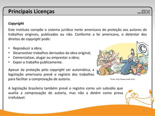Principais Licenças
Copyright
Este instituto compõe o sistema jurídico norte americano de proteção aos autores de
trabalhos originais, publicados ou não. Conforme a lei americana, o detentor dos
direitos de copyright pode:

•   Reproduzir a obra;
•   Desenvolver trabalhos derivados da obra original;
•   Comercializar, alugar ou emprestar a obra;
•   Expor o trabalho publicamente.
Apesar da proteção pelo copyright ser automática, a
legislação americana prevê o registro dos trabalhos
para facilitar a comprovação de autoria.                     Fonte: http://www.arede.inf.br



A legislação brasileira também prevê o registro como um subsídio que
auxilia a comprovação de autoria, mas não a detém como prova
irrefutável.


                                                                                              12
 