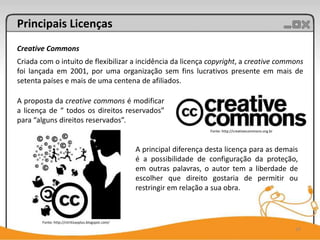 Principais Licenças
Creative Commons
Criada com o intuito de flexibilizar a incidência da licença copyright, a creative commons
foi lançada em 2001, por uma organização sem fins lucrativos presente em mais de
setenta países e mais de uma centena de afiliados.

A proposta da creative commons é modificar
a licença de “ todos os direitos reservados”
para “alguns direitos reservados”.
                                                                           Fonte: http://creativecommons.org.br



                                                    A principal diferença desta licença para as demais
                                                    é a possibilidade de configuração da proteção,
                                                    em outras palavras, o autor tem a liberdade de
                                                    escolher que direito gostaria de permitir ou
                                                    restringir em relação a sua obra.



       Fonte: http://citritizasplus.blogspot.com/
                                                                                                                  14
 