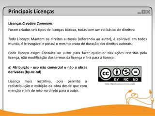 Principais Licenças
Licenças Creative Commons
Foram criados seis tipos de licenças básicas, todas com um rol básico de direitos:

Toda Licença: Mantem os direitos autorais (referencia ao autor), é aplicável em todos
mundo, é irrevogável e possui o mesmo prazo de duração dos direitos autorais;

Cada licença exige: Consulta ao autor para fazer qualquer das ações restritas pela
licença, não modificação dos termos da licença e link para a licença.

a) Atribuição - uso não comercial e não a obras
derivadas (by-nc-nd)

Licença mais restritiva, pois permite a
                                                              Fonte: http://creativecommons.org.br
redistribuição e exibição da obra desde que com
menção e link de retorno direto para o autor.




                                                                                                     15
 