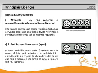 Principais Licenças
Licenças Creative Commons

b) Atribuição - uso não comercial e
compartilhamento pela mesma licença (by-nc-sa)

Esta licença permite que sejam realizados trabalhos
                                                        Fonte: http://creativecommons.org.br
derivados desde que seja feita a devida referência e
perpetuação da licença sob os mesmos requisitos.


c) Atribuição - uso não comercial (by-nc)

A única restrição neste caso é quanto ao uso
comercial. Esta opção autoriza o uso, a distribuição,
                                                        Fonte: http://creativecommons.org.br
a modificação e a criação de obras derivadas desde
que haja a menção e link direto ao autor e sempre
sem fins lucrativos.


                                                                                               16
 