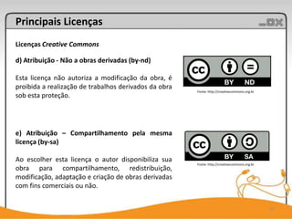 Principais Licenças
Licenças Creative Commons

d) Atribuição - Não a obras derivadas (by-nd)

Esta licença não autoriza a modificação da obra, é
proibida a realização de trabalhos derivados da obra
                                                       Fonte: http://creativecommons.org.br
sob esta proteção.




e) Atribuição – Compartilhamento pela mesma
licença (by-sa)

Ao escolher esta licença o autor disponibiliza sua
                                                       Fonte: http://creativecommons.org.br
obra para compartilhamento, redistribuição,
modificação, adaptação e criação de obras derivadas
com fins comerciais ou não.


                                                                                              17
 