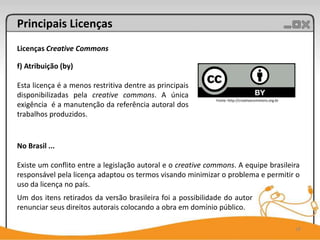 Principais Licenças
Licenças Creative Commons

f) Atribuição (by)

Esta licença é a menos restritiva dentre as principais
disponibilizadas pela creative commons. A única
                                                             Fonte: http://creativecommons.org.br
exigência é a manutenção da referência autoral dos
trabalhos produzidos.


No Brasil ...

Existe um conflito entre a legislação autoral e o creative commons. A equipe brasileira
responsável pela licença adaptou os termos visando minimizar o problema e permitir o
uso da licença no país.
Um dos itens retirados da versão brasileira foi a possibilidade do autor
renunciar seus direitos autorais colocando a obra em domínio público.

                                                                                                    18
 