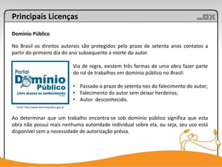 Principais Licenças
Domínio Público

No Brasil os direitos autorais são protegidos pelo prazo de setenta anos contatos a
partir do primeiro dia do ano subsequente a morte do autor.

                                            Via de regra, existem três formas de uma obra fazer parte
                                            do rol de trabalhos em domínio público no Brasil:

                                            • Passado o prazo de setenta nos do falecimento do autor;
                                            • Falecimento do autor sem deixar herdeiros;
                                            • Autor desconhecido.
  Fonte: http://www.dominiopublico.gov.br



Ao determinar que um trabalho encontra-se sob domínio público significa que esta
obra não possui mais nenhuma autoridade individual sobre ela, ou seja, seu uso está
disponível sem a necessidade de autorização prévia.



                                                                                                   19
 
