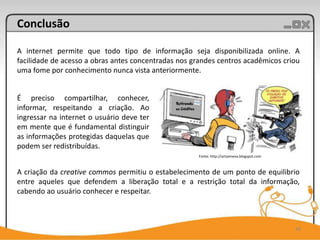 Conclusão

A internet permite que todo tipo de informação seja disponibilizada online. A
facilidade de acesso a obras antes concentradas nos grandes centros acadêmicos criou
uma fome por conhecimento nunca vista anteriormente.


É preciso compartilhar, conhecer,
informar, respeitando a criação. Ao
ingressar na internet o usuário deve ter
em mente que é fundamental distinguir
as informações protegidas daquelas que
podem ser redistribuídas.
                                                      Fonte: http://artsemeva.blogspot.com



A criação da creative commos permitiu o estabelecimento de um ponto de equilibrio
entre aqueles que defendem a liberação total e a restrição total da informação,
cabendo ao usuário conhecer e respeitar.



                                                                                             20
 
