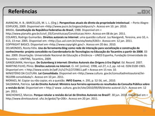 Referências
AVANCINI, H. B.; BARCELLOS, M. L. L. (Org.). Perspectivas atuais do direto da propriedade intelectual. – Porto Alegre:
EDIPUCRS, 2009. Disponível em <http://www.pucrs.br/orgaos/edipucrs/>. Acesso em 10. jan. 2010.
BRASIL. Constituição da República Federativa do Brasil, 1988. Disponível em <
http://www.planalto.gov.br/ccivil_03/Constituicao/Constituicao.htm>. Acesso em 08 de jan. 2011.
COLARES, Rodrigo Guimarães. Direitos autorais na Internet: uma questão cultural. Jus Navigandi, Teresina, ano 10, n.
613, 13 mar. 2005. Disponível em: <http://jus.uol.com.br/revista/texto/6365>. Acesso em: 12 jan. 2011.
COPYRIGHT BASICS. Disponível em <http://www.copyright.gov/>. Acesso em 20 dez. 2010.
DELMONDES, Rosita Félix. Uso da ferramenta blog como rede de interação para socialização e construção de
conhecimento: projeto concebido na Coordenadoria de Tecnologias na Educação do Tocantins a partir de 2008. 03
dez. 2009. Dissertação. Universidade Nacional de Educação a Distância – UNED Espanha, Fundação Universidade do
Tocantins – UNITINS, Tocantins, 2009.
GANDELMAN, Henrique. De Gutenberg à internet: Direitos Autorais das Origens à Era Digital. Ed. Record. 2007.
MARTINS FILHO, Plínio. Direitos autorais na Internet. Ci. Inf. [online]. 1998, vol.27, n.2, pp. nd-nd. ISSN 0100-1965.
Disponível em: < http://www.scielo.br/pdf /ci/v27n2/2729811.pdf > Acesso em 15 nov. 10.
MINISTÉRIO DA CULTURA. Lei Consolidada. Disponível em <http://www.cultura. gov.br/consultadireitoautoral/lei-
961098-consolidada/>. Acesso em 10 jan. 2011.
MORAES, M. Copiar ou não copiar, eis a questão. INFO Exame, n. 295, p. 52-56, set., 2010.
SALDANHA, Patricia. Lei do Direito Autoral: Ministro Juca Ferreira apresenta os resultados da Consulta Pública sobre
a revisão da lei. Disponível em < http:// www .cultura. gov.br/site/2010/09/09/direito-autoral-21/>. Acesso em: 12
jan. 2011.
WACHOWICZ, Marcos. Porque rotular a revisão da Lei de Direitos Autorais no Brasil?. 30 jun. 2010. Disponível em <
http://www.direitoautoral. ufsc.br/gedai/?p=206>. Acesso em 20 jan. 2011.


                                                                                                                21
 