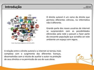Introdução

                                                     O direito autoral é um ramo do direito que
                                                     permeia diferentes ciências, na informática
                                                     não é diferente.

                                                     Grande parte dos novos usuários de internet
                                                     se surpreendem com as possibilidades
                                                     oferecidas pela rede a passam a fazer parte
                                                     da crescente população que acredita ser este
                                                     ambiente um espaço sem regras.
       Fonte: http://www.blogacesso.com.br/?p=2873




A relação entre o direito autoral e a internet se tornou mais
complexa com o surgimento das diferentes licenças,
desenvolvidas com o intuito de auxiliar o autor na proteção
de seus direitos e na permissão de uso de suas obras.


                                                                                              3
 