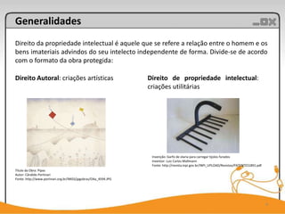 Generalidades
Direito da propriedade intelectual é aquele que se refere a relação entre o homem e os
bens imateriais advindos do seu intelecto independente de forma. Divide-se de acordo
com o formato da obra protegida:

Direito Autoral: criações artísticas                            Direito de propriedade intelectual:
                                                                criações utilitárias




                                                                 Invenção: Garfo de olaria para carregar tijolos furados
                                                                 Inventor: Luiz Carlos Mallmann
                                                                 Fonte: http://revista.inpi.gov.br/INPI_UPLOAD/Revistas/PATENTES1891.pdf
Título da Obra: Pipas
Autor: Cândido Portinari
Fonte: http://www.portinari.org.br/IMGS/jpgobras/OAa_4594.JPG




                                                                                                                                           4
 
