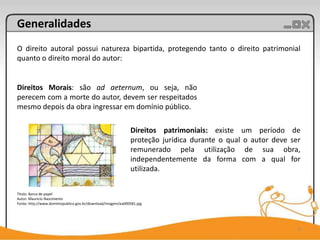 Generalidades
O direito autoral possui natureza bipartida, protegendo tanto o direito patrimonial
quanto o direito moral do autor:


Direitos Morais: são ad aeternum, ou seja, não
perecem com a morte do autor, devem ser respeitados
mesmo depois da obra ingressar em domínio público.

                                                             Direitos patrimoniais: existe um período de
                                                             proteção jurídica durante o qual o autor deve ser
                                                             remunerado pela utilização de sua obra,
                                                             independentemente da forma com a qual for
                                                             utilizada.


Título: Barco de papel
Autor: Mauricio Nascimento
Fonte: http://www.dominiopublico.gov.br/download/imagem/ea000581.jpg




                                                                                                             5
 