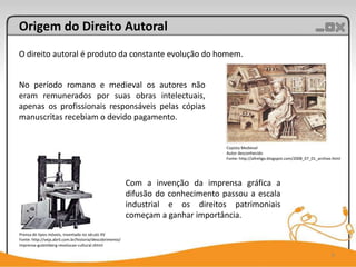 Origem do Direito Autoral
O direito autoral é produto da constante evolução do homem.


No período romano e medieval os autores não
eram remunerados por suas obras intelectuais,
apenas os profissionais responsáveis pelas cópias
manuscritas recebiam o devido pagamento.


                                                                                   Copista Medieval
                                                                                   Autor desconhecido
                                                                                   Fonte: http://allreligo.blogspot.com/2008_07_01_archive.html




                                                          Com a invenção da imprensa gráfica a
                                                          difusão do conhecimento passou a escala
                                                          industrial e os direitos patrimoniais
                                                          começam a ganhar importância.

Prensa de tipos móveis, inventada no século XV
Fonte: http://veja.abril.com.br/historia/descobrimento/
imprensa-gutemberg-revolucao-cultural.shtml

                                                                                                                                          6
 