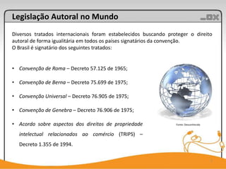 Legislação Autoral no Mundo
Diversos tratados internacionais foram estabelecidos buscando proteger o direito
autoral de forma igualitária em todos os países signatários da convenção.
O Brasil é signatário dos seguintes tratados:


• Convenção de Roma – Decreto 57.125 de 1965;

• Convenção de Berna – Decreto 75.699 de 1975;

• Convenção Universal – Decreto 76.905 de 1975;

• Convenção de Genebra – Decreto 76.906 de 1975;

• Acordo sobre aspectos dos direitos de propriedade              Fonte: Desconhecida


  intelectual relacionados ao comércio (TRIPS) –
  Decreto 1.355 de 1994.

                                                                                       7
 