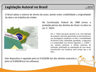 Legislação Autoral no Brasil
O Brasil adota o sistema de direito do autor, dando maior credibilidade a originalidade
da obra e ao trabalho do criador.

                                       Na Constituição Federal de 1988 temos a
                                       proteção plenos dos direitos do titular na obra no
                                       art. 5 XXVII:

                                               Art. 5 Todos são iguais perante a lei, sem distinção
                                               de qualquer natureza, garantindo-se aos brasileiros e
                                               aos estrangeiros residentes no País a inviolabilidade
                                               do direito à vida, à liberdade, igualdade, à segurança
                                               e à propriedade nos termos seguintes: [...] XXVII –
                                               aos autores pertence o direito exclusivo de
                                               utilização, publicação ou reprodução de suas obras,
           Fonte: Desconhecida                 transmissível aos herdeiros pelo tempo que a lei
                                               fixar;


Este dispositivo é regulado pela Lei 9.610/98 (Lei dos direitos autorais) e
pela Lei 9.609/98 (Lei do software).

                                                                                                  8
 