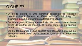 O QUE É?
• O direito autoral é uma garantia concedida ao cidadão
pela Constituição Federal de 1988 no inciso XXVII do Artigo 5º,
e também pela Lei de Direitos Autorais nº 9.610/98.
• De forma geral, é dito que é exclusivo de quem criou a obra o
direito de usufruir da mesma, de forma comercial ou apenas
moral.
• Os direitos do artigo 5° são aqueles que possuem o objetivo de
assegurar uma vida digna, livre e igualitária a todos os
cidadãos.
 