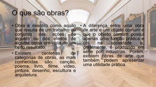 O que são obras?
• Obra é descrito como aquilo
que resulta de um trabalho ou
conjunto das ações de
alguém ou dos efeitos de
alguma coisa em vista de um
certo resultado.
• Existem centenas de
categorias de obras, as mais
conhecidas são: canção,
poema, livro, filme, vídeo,
pintura, desenho, escultura e
arquitetura.
• A diferença entre uma obra
de arte e um objeto comum é
que o objeto comum possui
apenas uma função prática e
útil na sociedade e,
geralmente, é produzido em
série por indústrias. Porém,
existem obras de arte que
também podem apresentar
uma utilidade prática.
 