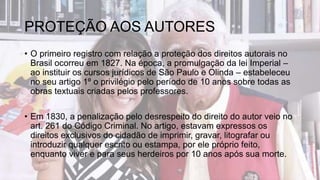 PROTEÇÃO AOS AUTORES
• O primeiro registro com relação a proteção dos direitos autorais no
Brasil ocorreu em 1827. Na época, a promulgação da lei Imperial –
ao instituir os cursos jurídicos de São Paulo e Olinda – estabeleceu
no seu artigo 1º o privilégio pelo período de 10 anos sobre todas as
obras textuais criadas pelos professores.
• Em 1830, a penalização pelo desrespeito do direito do autor veio no
art. 261 do Código Criminal. No artigo, estavam expressos os
direitos exclusivos do cidadão de imprimir, gravar, litografar ou
introduzir qualquer escrito ou estampa, por ele próprio feito,
enquanto viver e para seus herdeiros por 10 anos após sua morte.
 