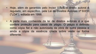 • Hoje, além de garantido pelo Inciso XXVII, o direito autoral é
regulado, em específico, pela Lei de Direitos Autorais nº 9.610
(“LDA”), editada em 1998.
• A parte mais conhecida da lei de direitos autorais é a que
confere proteção para casos de plágio. O plágio é definido
como cópia fiel e não autorizada da obra de outra pessoa e
ainda a cópia da essência criada sobre veste ou forma
diferente.
 