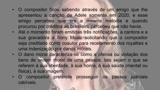 • O compositor ficou sabendo através de um amigo que lhe
apresentou a canção de Adele somente em 2020, e esse
amigo percebeu que era a mesma melodia e quando
procurou por créditos ao brasileiro percebeu que não havia.
• Até o momento foram emitidas três notificações, a cantora e a
sua gravadora a Sony Music solicitando que o compositor
seja creditado como coautor para recebimento dos royalties e
uma indenização por danos morais.
• O dano moral caracteriza-se como a ofensa ou violação dos
bens de ordem moral de uma pessoa, tais sejam o que se
referem à sua liberdade, à sua honra, à sua saúde (mental ou
física), à sua imagem.
• O compositor pretende prosseguir os passos judiciais
cabíveis.
 