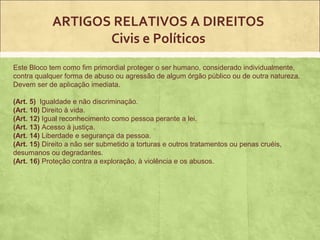 ARTIGOS RELATIVOS A DIREITOS
                   Civis e Políticos
Este Bloco tem como fim primordial proteger o ser humano, considerado individualmente,
contra qualquer forma de abuso ou agressão de algum órgão público ou de outra natureza.
Devem ser de aplicação imediata.

(Art. 5) Igualdade e não discriminação.
(Art. 10) Direito à vida.
(Art. 12) Igual reconhecimento como pessoa perante a lei.
(Art. 13) Acesso à justiça.
(Art. 14) Liberdade e segurança da pessoa.
(Art. 15) Direito a não ser submetido a torturas e outros tratamentos ou penas cruéis,
desumanos ou degradantes.
(Art. 16) Proteção contra a exploração, à violência e os abusos.
 