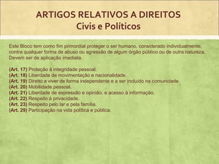 ARTIGOS RELATIVOS A DIREITOS
                   Civis e Políticos
Este Bloco tem como fim primordial proteger o ser humano, considerado individualmente,
contra qualquer forma de abuso ou agressão de algum órgão público ou de outra natureza.
Devem ser de aplicação imediata.

(Art. 17) Proteção à integridade pessoal.
(Art. 18) Liberdade de movimentação e nacionalidade.
(Art. 19) Direito a viver de forma independente e a ser incluído na comunidade.
(Art. 20) Mobilidade pessoal.
(Art. 21) Liberdade de expressão e opinião, e acesso à informação.
(Art. 22) Respeito à privacidade.
(Art. 23) Respeito pelo lar e pela família.
(Art. 29) Participação na vida política e pública.
 
