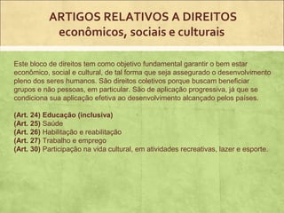 ARTIGOS RELATIVOS A DIREITOS
            econômicos, sociais e culturais

Este bloco de direitos tem como objetivo fundamental garantir o bem estar
econômico, social e cultural, de tal forma que seja assegurado o desenvolvimento
pleno dos seres humanos. São direitos coletivos porque buscam beneficiar
grupos e não pessoas, em particular. São de aplicação progressiva, já que se
condiciona sua aplicação efetiva ao desenvolvimento alcançado pelos países.

(Art. 24) Educação (inclusiva)
(Art. 25) Saúde
(Art. 26) Habilitação e reabilitação
(Art. 27) Trabalho e emprego
(Art. 30) Participação na vida cultural, em atividades recreativas, lazer e esporte.
 