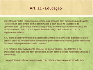 Art. 24 - Educação

Os Estados Partes reconhecem o direito das pessoas com deficiência à educação.
Para efetivar esse direito sem discriminação e com base na igualdade de
oportunidades, os Estados Partes assegurarão sistema educacional inclusivo em
todos os níveis, bem como o aprendizado ao longo de toda a vida, com os
seguintes objetivos:

a. O pleno desenvolvimento do potencial humano e do senso de dignidade e auto-
estima, além do fortalecimento do respeito pelos direitos humanos, pelas liberdades
fundamentais e pela diversidade humana;

b. O máximo desenvolvimento possível da personalidade, dos talentos e da
criatividade das pessoas com deficiência, assim como de suas habilidades físicas e
intelectuais;

c. A participação efetiva das pessoas com deficiência em uma sociedade livre.
 
