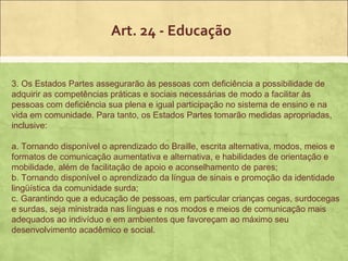 Art. 24 - Educação


3. Os Estados Partes assegurarão às pessoas com deficiência a possibilidade de
adquirir as competências práticas e sociais necessárias de modo a facilitar às
pessoas com deficiência sua plena e igual participação no sistema de ensino e na
vida em comunidade. Para tanto, os Estados Partes tomarão medidas apropriadas,
inclusive:

a. Tornando disponível o aprendizado do Braille, escrita alternativa, modos, meios e
formatos de comunicação aumentativa e alternativa, e habilidades de orientação e
mobilidade, além de facilitação de apoio e aconselhamento de pares;
b. Tornando disponível o aprendizado da língua de sinais e promoção da identidade
lingüística da comunidade surda;
c. Garantindo que a educação de pessoas, em particular crianças cegas, surdocegas
e surdas, seja ministrada nas línguas e nos modos e meios de comunicação mais
adequados ao indivíduo e em ambientes que favoreçam ao máximo seu
desenvolvimento acadêmico e social.
 