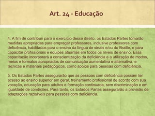 Art. 24 - Educação


4. A fim de contribuir para o exercício desse direito, os Estados Partes tomarão
medidas apropriadas para empregar professores, inclusive professores com
deficiência, habilitados para o ensino da língua de sinais e/ou do Braille, e para
capacitar profissionais e equipes atuantes em todos os níveis de ensino. Essa
capacitação incorporará a conscientização da deficiência e a utilização de modos,
meios e formatos apropriados de comunicação aumentativa e alternativa, e
técnicas e materiais pedagógicos, como apoios para pessoas com deficiência.

5. Os Estados Partes assegurarão que as pessoas com deficiência possam ter
acesso ao ensino superior em geral, treinamento profissional de acordo com sua
vocação, educação para adultos e formação continuada, sem discriminação e em
igualdade de condições. Para tanto, os Estados Partes assegurarão a provisão de
adaptações razoáveis para pessoas com deficiência.
 