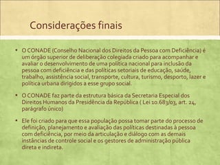 Considerações finais

▪ O CONADE (Conselho Nacional dos Direitos da Pessoa com Deficiência) é
  um órgão superior de deliberação colegiada criado para acompanhar e
  avaliar o desenvolvimento de uma política nacional para inclusão da
  pessoa com deficiência e das políticas setoriais de educação, saúde,
  trabalho, assistência social, transporte, cultura, turismo, desporto, lazer e
  política urbana dirigidos a esse grupo social.
▪ O CONADE faz parte da estrutura básica da Secretaria Especial dos
  Direitos Humanos da Presidência da República ( Lei 10.683/03, art. 24,
  parágrafo único)
▪ Ele foi criado para que essa população possa tomar parte do processo de
  definição, planejamento e avaliação das políticas destinadas à pessoa
  com deficiência, por meio da articulação e diálogo com as demais
  instâncias de controle social e os gestores de administração pública
  direta e indireta.
 